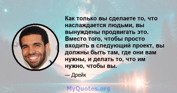 Как только вы сделаете то, что наслаждается людьми, вы вынуждены продвигать это. Вместо того, чтобы просто входить в следующий проект, вы должны быть там, где они вам нужны, и делать то, что им нужно, чтобы вы.