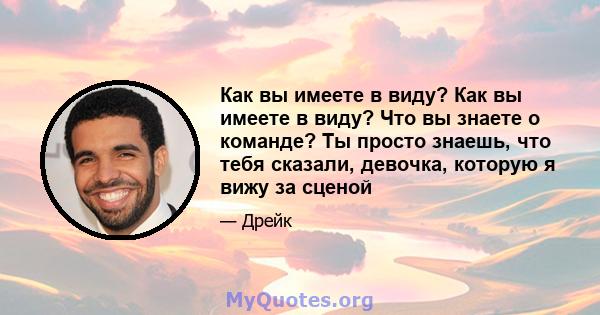 Как вы имеете в виду? Как вы имеете в виду? Что вы знаете о команде? Ты просто знаешь, что тебя сказали, девочка, которую я вижу за сценой