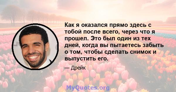 Как я оказался прямо здесь с тобой после всего, через что я прошел. Это был один из тех дней, когда вы пытаетесь забыть о том, чтобы сделать снимок и выпустить его.