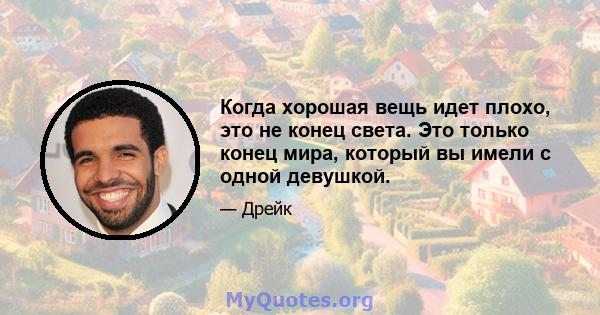 Когда хорошая вещь идет плохо, это не конец света. Это только конец мира, который вы имели с одной девушкой.