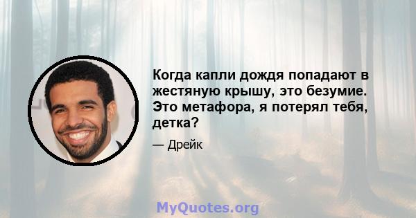 Когда капли дождя попадают в жестяную крышу, это безумие. Это метафора, я потерял тебя, детка?