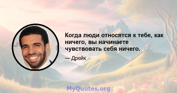 Когда люди относятся к тебе, как ничего, вы начинаете чувствовать себя ничего.