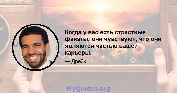 Когда у вас есть страстные фанаты, они чувствуют, что они являются частью вашей карьеры.