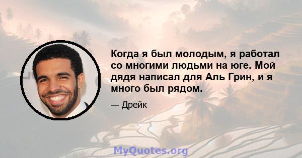 Когда я был молодым, я работал со многими людьми на юге. Мой дядя написал для Аль Грин, и я много был рядом.