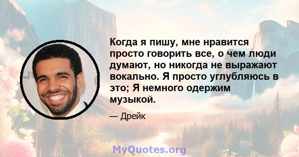 Когда я пишу, мне нравится просто говорить все, о чем люди думают, но никогда не выражают вокально. Я просто углубляюсь в это; Я немного одержим музыкой.