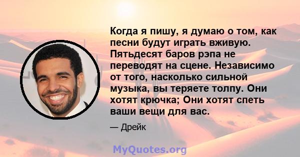 Когда я пишу, я думаю о том, как песни будут играть вживую. Пятьдесят баров рэпа не переводят на сцене. Независимо от того, насколько сильной музыка, вы теряете толпу. Они хотят крючка; Они хотят спеть ваши вещи для вас.