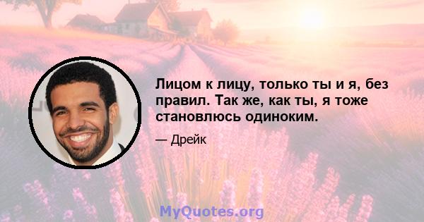 Лицом к лицу, только ты и я, без правил. Так же, как ты, я тоже становлюсь одиноким.