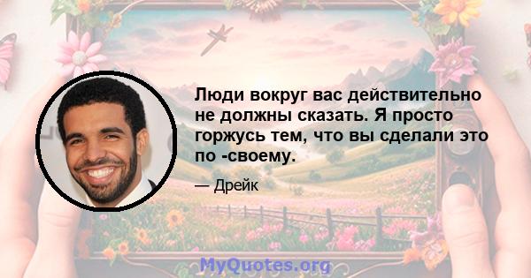 Люди вокруг вас действительно не должны сказать. Я просто горжусь тем, что вы сделали это по -своему.