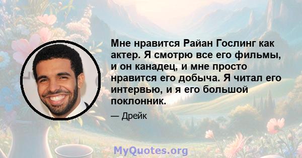 Мне нравится Райан Гослинг как актер. Я смотрю все его фильмы, и он канадец, и мне просто нравится его добыча. Я читал его интервью, и я его большой поклонник.