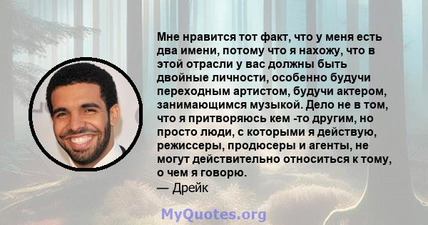 Мне нравится тот факт, что у меня есть два имени, потому что я нахожу, что в этой отрасли у вас должны быть двойные личности, особенно будучи переходным артистом, будучи актером, занимающимся музыкой. Дело не в том, что 