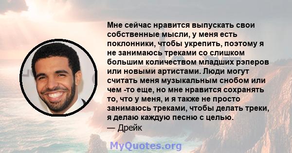 Мне сейчас нравится выпускать свои собственные мысли, у меня есть поклонники, чтобы укрепить, поэтому я не занимаюсь треками со слишком большим количеством младших рэперов или новыми артистами. Люди могут считать меня