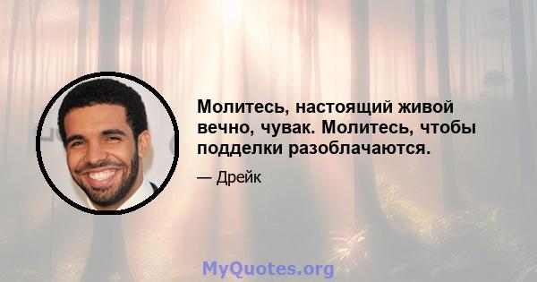 Молитесь, настоящий живой вечно, чувак. Молитесь, чтобы подделки разоблачаются.