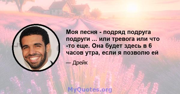 Моя песня - подряд подруга подруги ... или тревога или что -то еще. Она будет здесь в 6 часов утра, если я позволю ей