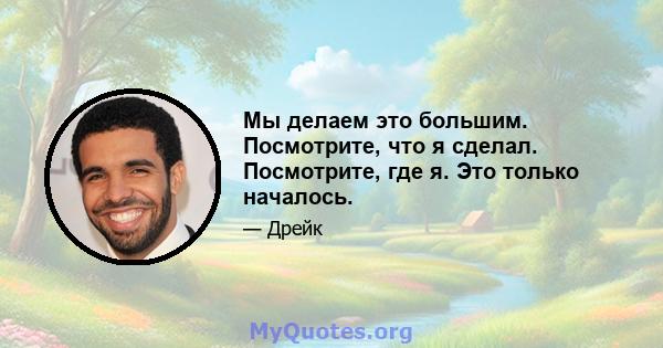 Мы делаем это большим. Посмотрите, что я сделал. Посмотрите, где я. Это только началось.