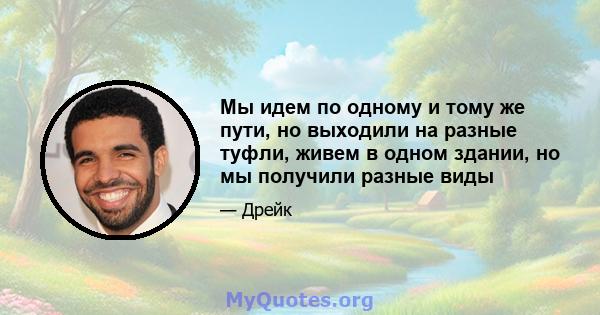 Мы идем по одному и тому же пути, но выходили на разные туфли, живем в одном здании, но мы получили разные виды