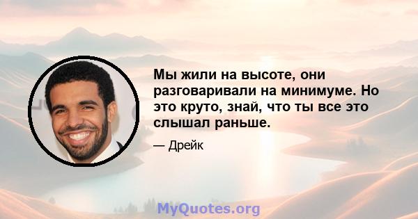 Мы жили на высоте, они разговаривали на минимуме. Но это круто, знай, что ты все это слышал раньше.