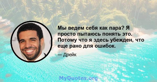 Мы ведем себя как пара? Я просто пытаюсь понять это. Потому что я здесь убежден, что еще рано для ошибок.