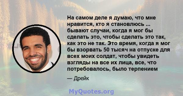 На самом деле я думаю, что мне нравится, кто я становлюсь ... бывают случаи, когда я мог бы сделать это, чтобы сделать это так, как это не так. Это время, когда я мог бы взорвать 50 тысяч на отпуске для всех моих