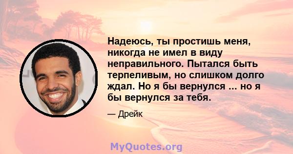 Надеюсь, ты простишь меня, никогда не имел в виду неправильного. Пытался быть терпеливым, но слишком долго ждал. Но я бы вернулся ... но я бы вернулся за тебя.