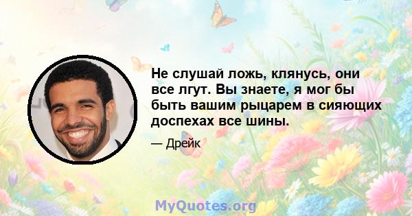 Не слушай ложь, клянусь, они все лгут. Вы знаете, я мог бы быть вашим рыцарем в сияющих доспехах все шины.