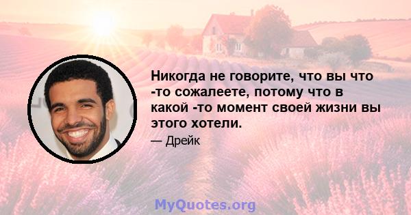 Никогда не говорите, что вы что -то сожалеете, потому что в какой -то момент своей жизни вы этого хотели.