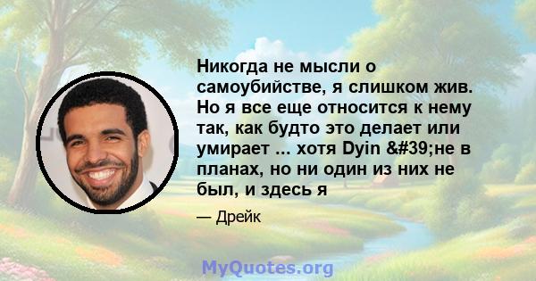 Никогда не мысли о самоубийстве, я слишком жив. Но я все еще относится к нему так, как будто это делает или умирает ... хотя Dyin 'не в планах, но ни один из них не был, и здесь я