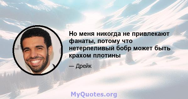 Но меня никогда не привлекают фанаты, потому что нетерпеливый бобр может быть крахом плотины