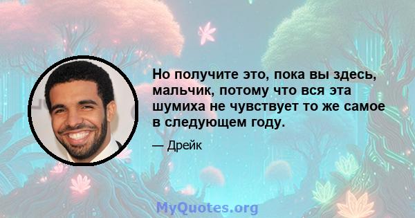 Но получите это, пока вы здесь, мальчик, потому что вся эта шумиха не чувствует то же самое в следующем году.