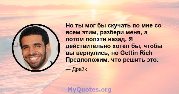 Но ты мог бы скучать по мне со всем этим, разбери меня, а потом ползти назад. Я действительно хотел бы, чтобы вы вернулись, но Gettin Rich Предположим, что решить это.