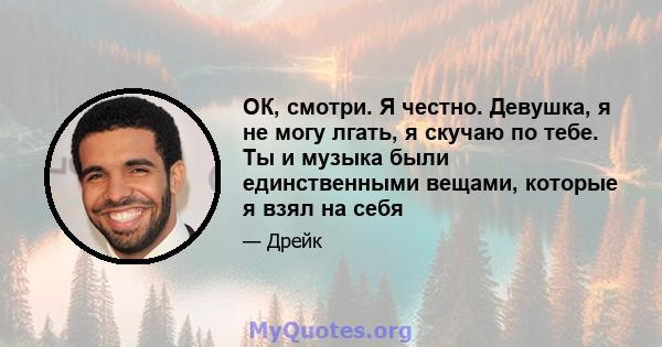 ОК, смотри. Я честно. Девушка, я не могу лгать, я скучаю по тебе. Ты и музыка были единственными вещами, которые я взял на себя