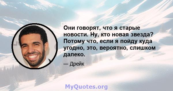 Они говорят, что я старые новости. Ну, кто новая звезда? Потому что, если я пойду куда угодно, это, вероятно, слишком далеко.