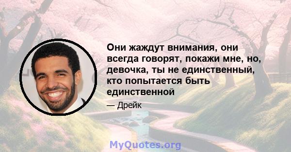 Они жаждут внимания, они всегда говорят, покажи мне, но, девочка, ты не единственный, кто попытается быть единственной