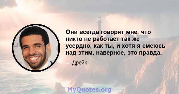 Они всегда говорят мне, что никто не работает так же усердно, как ты, и хотя я смеюсь над этим, наверное, это правда.