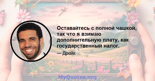 Оставайтесь с полной чашкой, так что я взимаю дополнительную плату, как государственный налог.