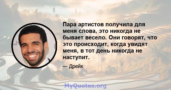 Пара артистов получила для меня слова, это никогда не бывает весело. Они говорят, что это происходит, когда увидят меня, в тот день никогда не наступит.