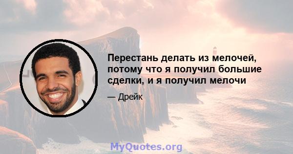 Перестань делать из мелочей, потому что я получил большие сделки, и я получил мелочи