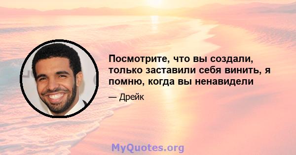 Посмотрите, что вы создали, только заставили себя винить, я помню, когда вы ненавидели