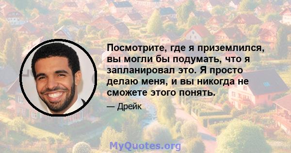 Посмотрите, где я приземлился, вы могли бы подумать, что я запланировал это. Я просто делаю меня, и вы никогда не сможете этого понять.