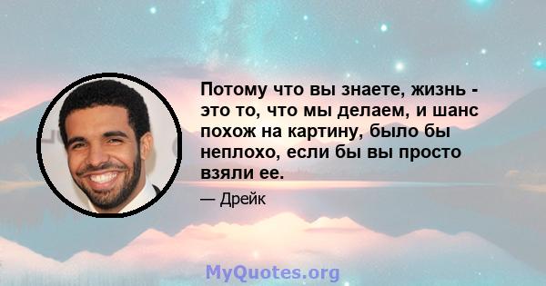 Потому что вы знаете, жизнь - это то, что мы делаем, и шанс похож на картину, было бы неплохо, если бы вы просто взяли ее.