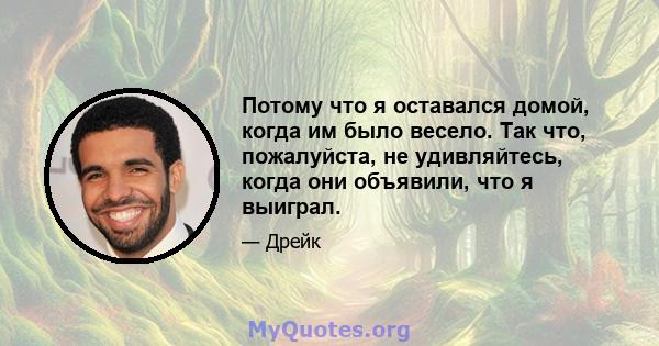 Потому что я оставался домой, когда им было весело. Так что, пожалуйста, не удивляйтесь, когда они объявили, что я выиграл.