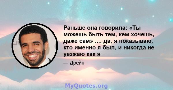 Раньше она говорила: «Ты можешь быть тем, кем хочешь, даже сам» .... да, я показываю, кто именно я был, и никогда не уезжаю как я