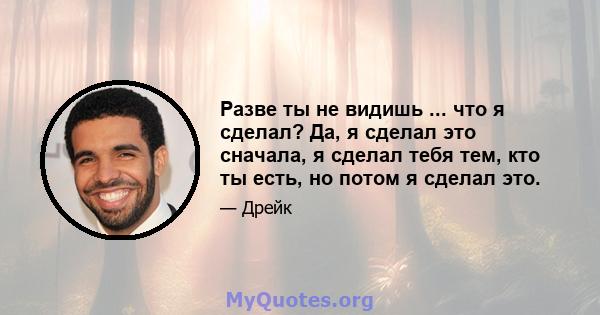 Разве ты не видишь ... что я сделал? Да, я сделал это сначала, я сделал тебя тем, кто ты есть, но потом я сделал это.