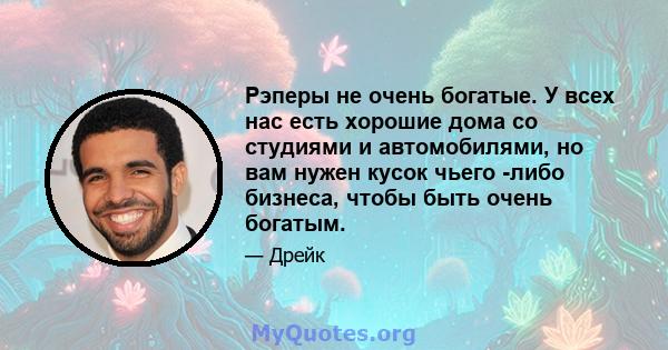 Рэперы не очень богатые. У всех нас есть хорошие дома со студиями и автомобилями, но вам нужен кусок чьего -либо бизнеса, чтобы быть очень богатым.