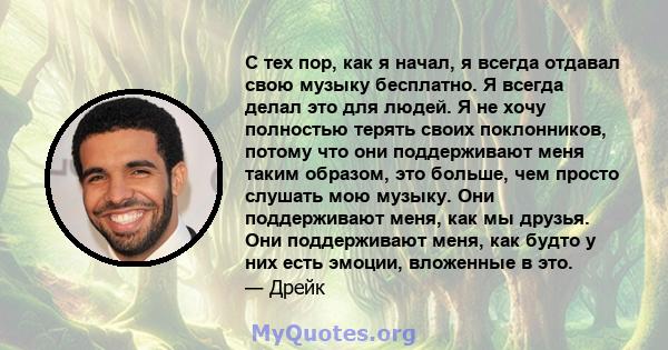 С тех пор, как я начал, я всегда отдавал свою музыку бесплатно. Я всегда делал это для людей. Я не хочу полностью терять своих поклонников, потому что они поддерживают меня таким образом, это больше, чем просто слушать