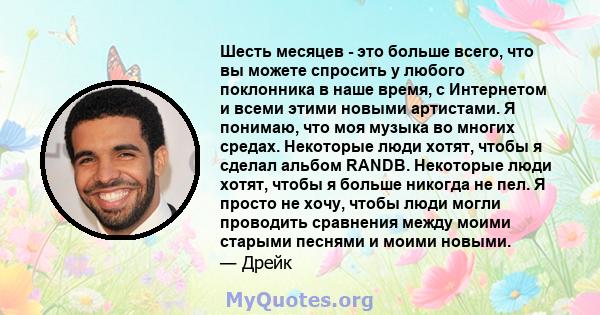 Шесть месяцев - это больше всего, что вы можете спросить у любого поклонника в наше время, с Интернетом и всеми этими новыми артистами. Я понимаю, что моя музыка во многих средах. Некоторые люди хотят, чтобы я сделал