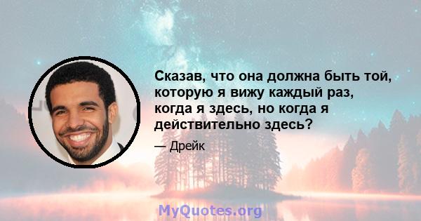 Сказав, что она должна быть той, которую я вижу каждый раз, когда я здесь, но когда я действительно здесь?