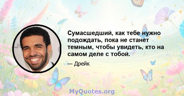 Сумасшедший, как тебе нужно подождать, пока не станет темным, чтобы увидеть, кто на самом деле с тобой.