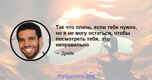 Так что плачь, если тебе нужно, но я не могу остаться, чтобы посмотреть тебя, это неправильно