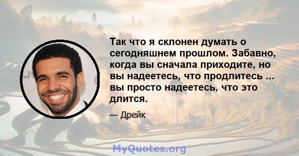 Так что я склонен думать о сегодняшнем прошлом. Забавно, когда вы сначала приходите, но вы надеетесь, что продлитесь ... вы просто надеетесь, что это длится.