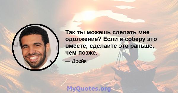 Так ты можешь сделать мне одолжение? Если я соберу это вместе, сделайте это раньше, чем позже.